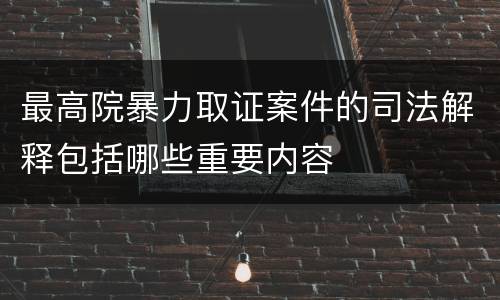 最高院暴力取证案件的司法解释包括哪些重要内容