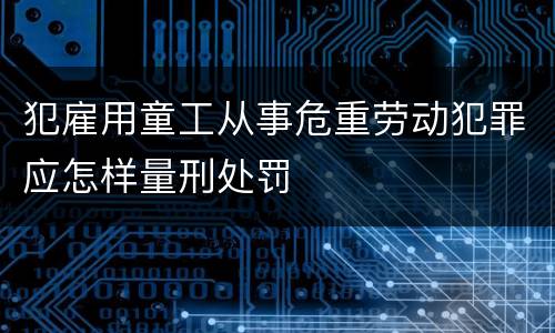 犯雇用童工从事危重劳动犯罪应怎样量刑处罚