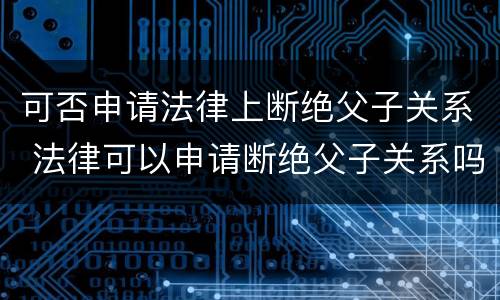 可否申请法律上断绝父子关系 法律可以申请断绝父子关系吗