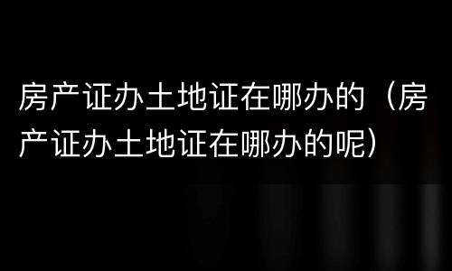 房产证办土地证在哪办的（房产证办土地证在哪办的呢）