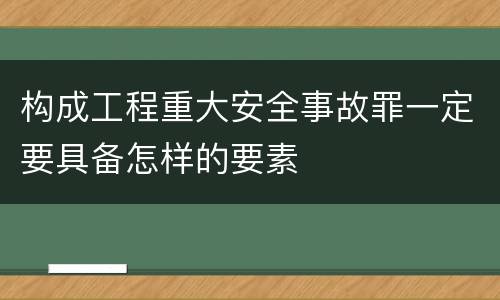 构成工程重大安全事故罪一定要具备怎样的要素