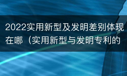 2022实用新型及发明差别体现在哪（实用新型与发明专利的区别有哪些）
