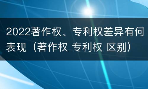 2022著作权、专利权差异有何表现（著作权 专利权 区别）