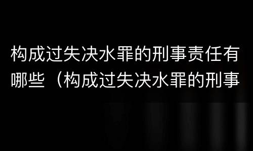 构成过失决水罪的刑事责任有哪些（构成过失决水罪的刑事责任有哪些种类）