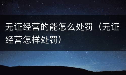 无证经营的能怎么处罚（无证经营怎样处罚）