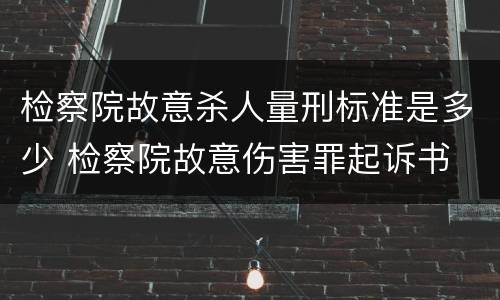 检察院故意杀人量刑标准是多少 检察院故意伤害罪起诉书