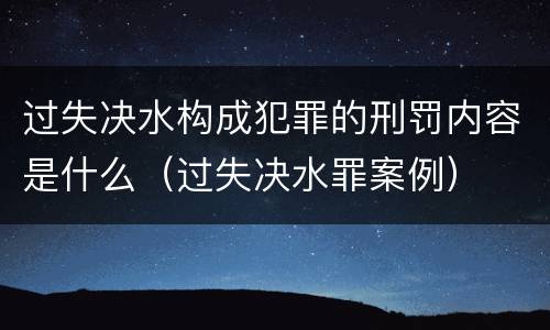 过失决水构成犯罪的刑罚内容是什么（过失决水罪案例）