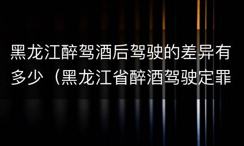 黑龙江醉驾酒后驾驶的差异有多少（黑龙江省醉酒驾驶定罪量刑标准）