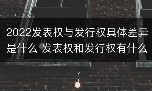 2022发表权与发行权具体差异是什么 发表权和发行权有什么区别
