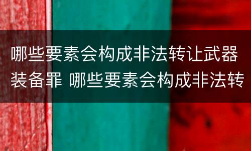 哪些要素会构成非法转让武器装备罪 哪些要素会构成非法转让武器装备罪名