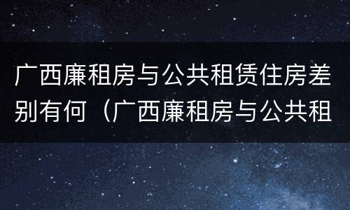广西廉租房与公共租赁住房差别有何（广西廉租房与公共租赁住房差别有何原因）