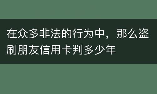 在众多非法的行为中，那么盗刷朋友信用卡判多少年