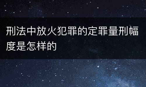 刑法中放火犯罪的定罪量刑幅度是怎样的