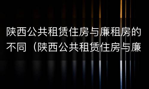 陕西公共租赁住房与廉租房的不同（陕西公共租赁住房与廉租房的不同之处）