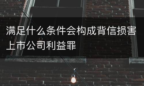满足什么条件会构成背信损害上市公司利益罪