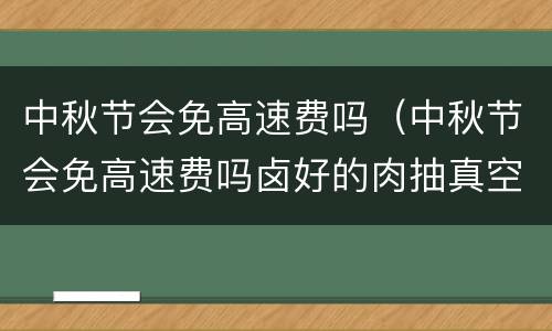 中秋节会免高速费吗（中秋节会免高速费吗卤好的肉抽真空需要放凉再封口吗）