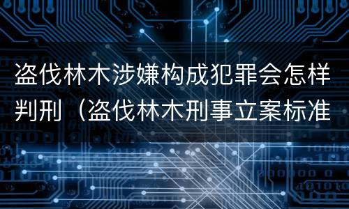盗伐林木涉嫌构成犯罪会怎样判刑（盗伐林木刑事立案标准）