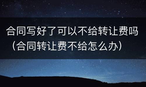 合同写好了可以不给转让费吗（合同转让费不给怎么办）