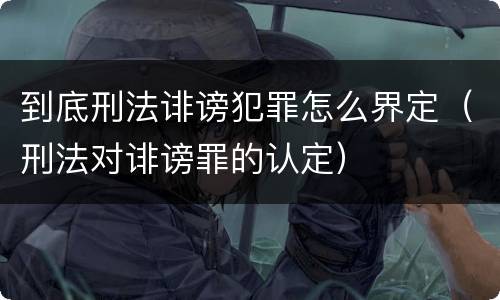 到底刑法诽谤犯罪怎么界定（刑法对诽谤罪的认定）