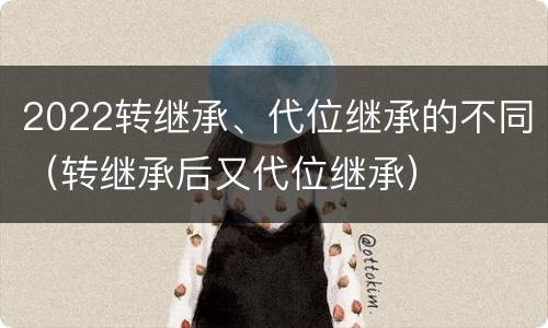 2022转继承、代位继承的不同（转继承后又代位继承）