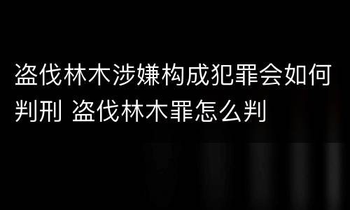 盗伐林木涉嫌构成犯罪会如何判刑 盗伐林木罪怎么判