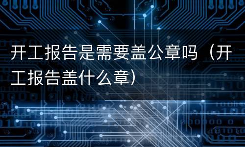 开工报告是需要盖公章吗（开工报告盖什么章）