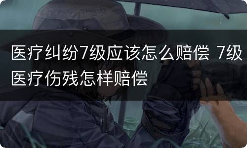 医疗纠纷7级应该怎么赔偿 7级医疗伤残怎样赔偿