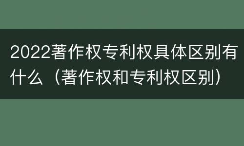 2022著作权专利权具体区别有什么（著作权和专利权区别）