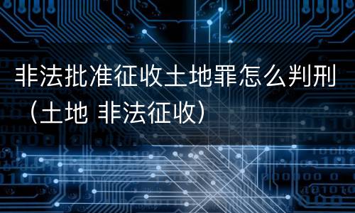 非法批准征收土地罪怎么判刑（土地 非法征收）