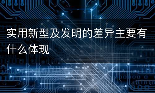实用新型及发明的差异主要有什么体现