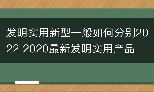 发明实用新型一般如何分别2022 2020最新发明实用产品