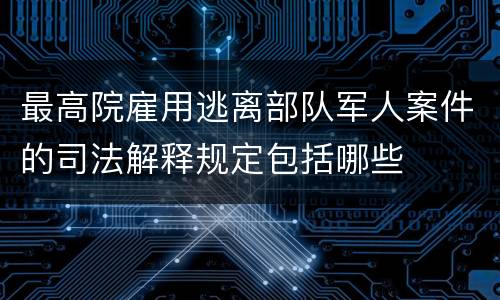 最高院雇用逃离部队军人案件的司法解释规定包括哪些