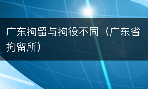 广东拘留与拘役不同（广东省拘留所）