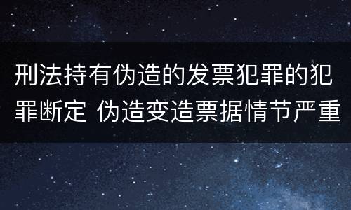 刑法持有伪造的发票犯罪的犯罪断定 伪造变造票据情节严重的应承担的刑事责任是