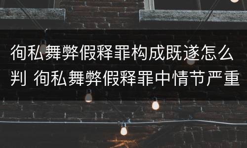 徇私舞弊假释罪构成既遂怎么判 徇私舞弊假释罪中情节严重如何界定