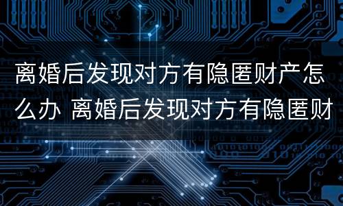 离婚后发现对方有隐匿财产怎么办 离婚后发现对方有隐匿财产怎么办呢