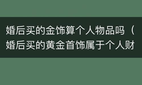 婚后买的金饰算个人物品吗（婚后买的黄金首饰属于个人财产吗）