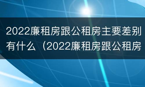 2022廉租房跟公租房主要差别有什么（2022廉租房跟公租房主要差别有什么影响）