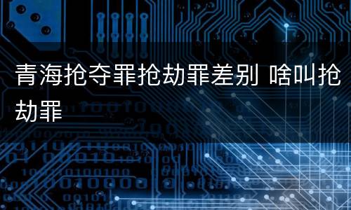青海抢夺罪抢劫罪差别 啥叫抢劫罪