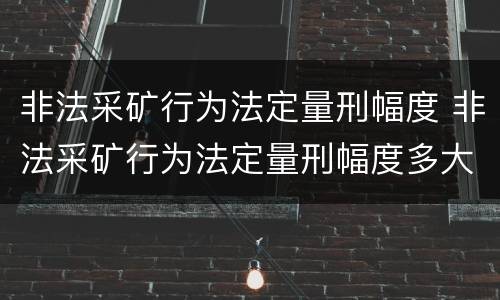 非法采矿行为法定量刑幅度 非法采矿行为法定量刑幅度多大