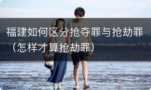 福建如何区分抢夺罪与抢劫罪（怎样才算抢劫罪）