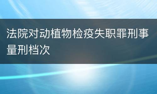 法院对动植物检疫失职罪刑事量刑档次