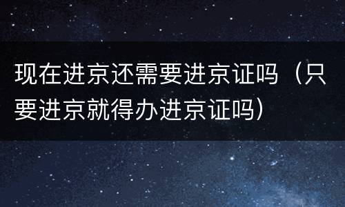 现在进京还需要进京证吗（只要进京就得办进京证吗）