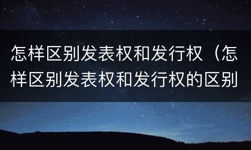怎样区别发表权和发行权（怎样区别发表权和发行权的区别）