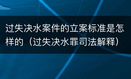过失决水案件的立案标准是怎样的（过失决水罪司法解释）