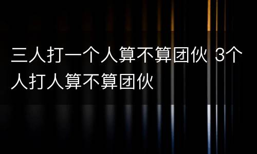 三人打一个人算不算团伙 3个人打人算不算团伙