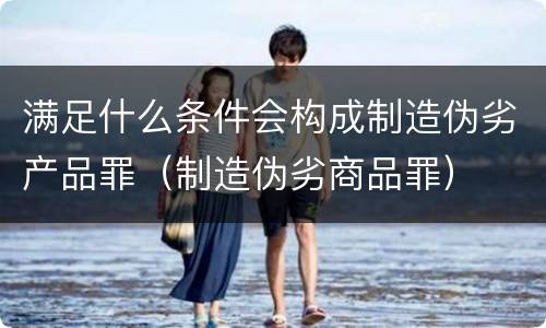 满足什么条件会构成制造伪劣产品罪（制造伪劣商品罪）