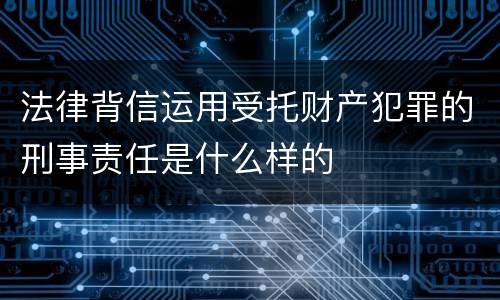 法律背信运用受托财产犯罪的刑事责任是什么样的