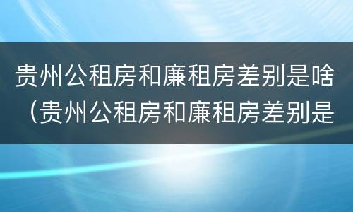 贵州公租房和廉租房差别是啥（贵州公租房和廉租房差别是啥意思）