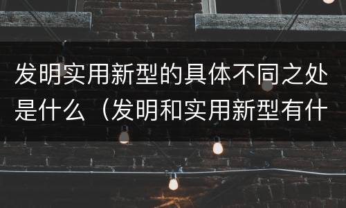 发明实用新型的具体不同之处是什么（发明和实用新型有什么区别）